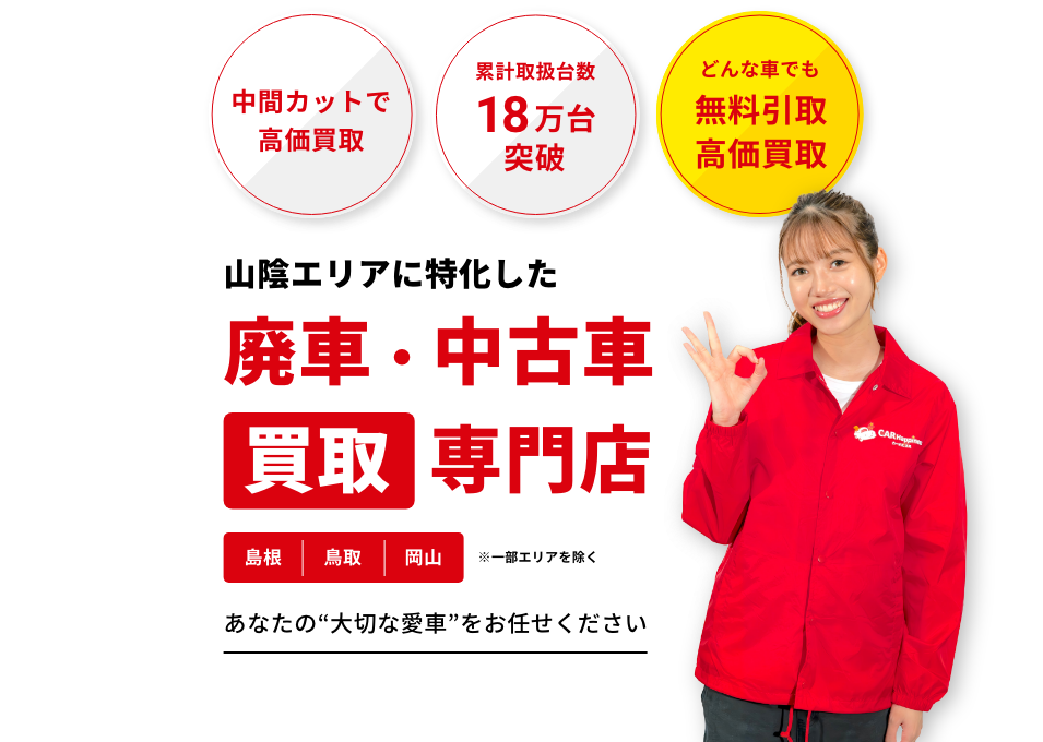 中間カットで高価買取 累計取扱台数18万台突破 どんな車でも無料引取高価買取 山陰エリアに特化した廃車・中古車買取専門店 島根 鳥取 岡山 一部のエリアを除く あなたの“大切な愛車”をお任せください